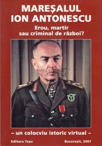 Maresalul Ion Antonescu. Erou, martir sau criminal de razboi?